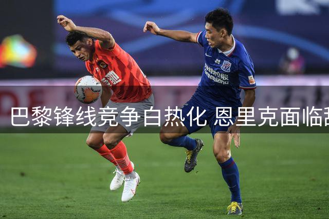 巴黎锋线竞争白热化 恩里克面临甜蜜烦恼