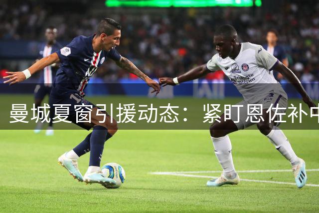 曼城夏窗引援动态：紧盯恩佐补中场 边路引援成难题