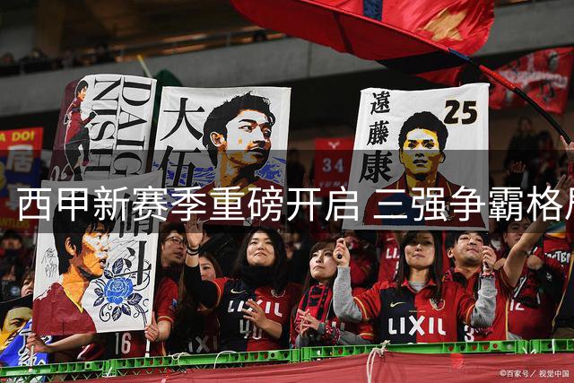 西甲新赛季重磅开启 三强争霸格局悬念迭起